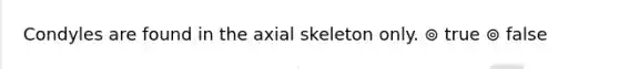 Condyles are found in the axial skeleton only. ⊚ true ⊚ false