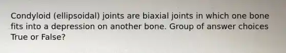 Condyloid (ellipsoidal) joints are biaxial joints in which one bone fits into a depression on another bone. Group of answer choices True or False?