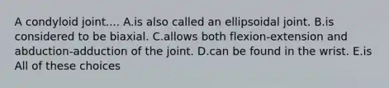 A condyloid joint.... A.is also called an ellipsoidal joint. B.is considered to be biaxial. C.allows both flexion-extension and abduction-adduction of the joint. D.can be found in the wrist. E.is All of these choices