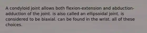 A condyloid joint allows both flexion-extension and abduction-adduction of the joint. is also called an ellipsoidal joint. is considered to be biaxial. can be found in the wrist. all of these choices.