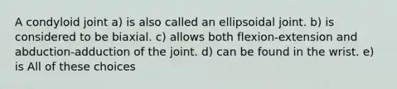 A condyloid joint a) is also called an ellipsoidal joint. b) is considered to be biaxial. c) allows both flexion-extension and abduction-adduction of the joint. d) can be found in the wrist. e) is All of these choices