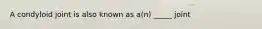 A condyloid joint is also known as a(n) _____ joint