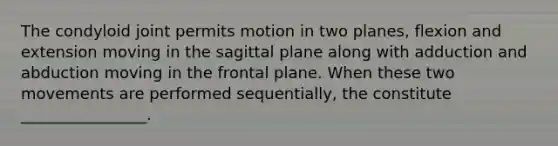 The condyloid joint permits motion in two planes, flexion and extension moving in the sagittal plane along with adduction and abduction moving in the frontal plane. When these two movements are performed sequentially, the constitute ________________.