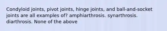 Condyloid joints, pivot joints, hinge joints, and ball-and-socket joints are all examples of? amphiarthrosis. synarthrosis. diarthrosis. None of the above