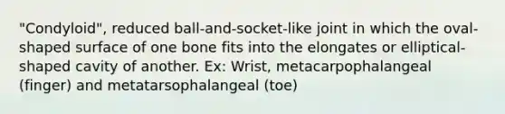 "Condyloid", reduced ball-and-socket-like joint in which the oval-shaped surface of one bone fits into the elongates or elliptical-shaped cavity of another. Ex: Wrist, metacarpophalangeal (finger) and metatarsophalangeal (toe)