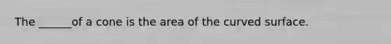 The ______of a cone is the area of the curved surface.