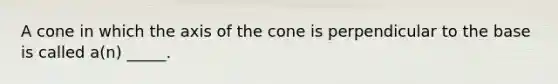 A cone in which the axis of the cone is perpendicular to the base is called a(n) _____.