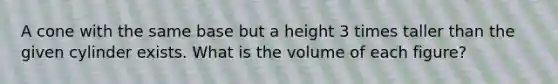 A cone with the same base but a height 3 times taller than the given cylinder exists. What is the volume of each figure?