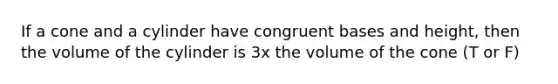 If a cone and a cylinder have congruent bases and height, then the volume of the cylinder is 3x the volume of the cone (T or F)