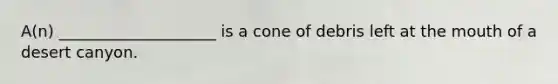 A(n) ____________________ is a cone of debris left at the mouth of a desert canyon.