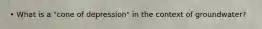 • What is a "cone of depression" in the context of groundwater?