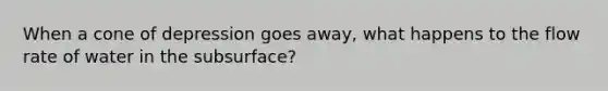 When a cone of depression goes away, what happens to the flow rate of water in the subsurface?