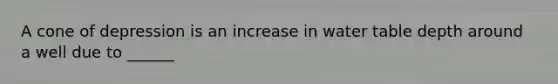 A cone of depression is an increase in water table depth around a well due to ______