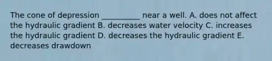 The cone of depression __________ near a well. A. does not affect the hydraulic gradient B. decreases water velocity C. increases the hydraulic gradient D. decreases the hydraulic gradient E. decreases drawdown