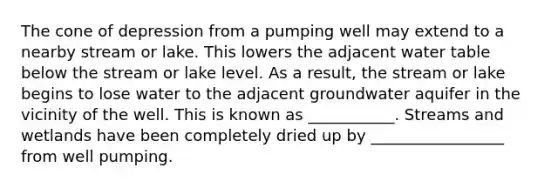 The cone of depression from a pumping well may extend to a nearby stream or lake. This lowers the adjacent water table below the stream or lake level. As a result, the stream or lake begins to lose water to the adjacent groundwater aquifer in the vicinity of the well. This is known as ___________. Streams and wetlands have been completely dried up by _________________ from well pumping.