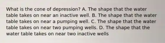 What is the cone of depression? A. The shape that <a href='https://www.questionai.com/knowledge/kra6qgcwqy-the-water-table' class='anchor-knowledge'>the water table</a> takes on near an inactive well. B. The shape that the water table takes on near a pumping well. C. The shape that the water table takes on near two pumping wells. D. The shape that the water table takes on near two inactive wells