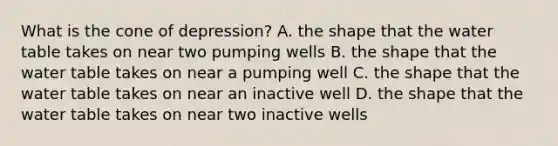 What is the cone of depression? A. the shape that the water table takes on near two pumping wells B. the shape that the water table takes on near a pumping well C. the shape that the water table takes on near an inactive well D. the shape that the water table takes on near two inactive wells