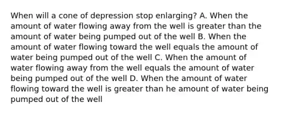 When will a cone of depression stop enlarging? A. When the amount of water flowing away from the well is greater than the amount of water being pumped out of the well B. When the amount of water flowing toward the well equals the amount of water being pumped out of the well C. When the amount of water flowing away from the well equals the amount of water being pumped out of the well D. When the amount of water flowing toward the well is greater than he amount of water being pumped out of the well