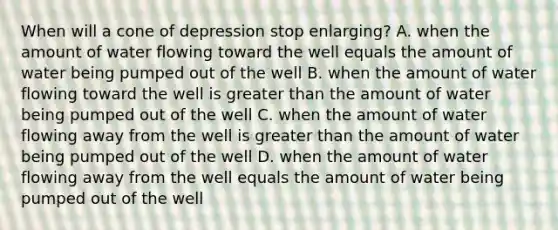 When will a cone of depression stop enlarging? A. when the amount of water flowing toward the well equals the amount of water being pumped out of the well B. when the amount of water flowing toward the well is <a href='https://www.questionai.com/knowledge/ktgHnBD4o3-greater-than' class='anchor-knowledge'>greater than</a> the amount of water being pumped out of the well C. when the amount of water flowing away from the well is greater than the amount of water being pumped out of the well D. when the amount of water flowing away from the well equals the amount of water being pumped out of the well