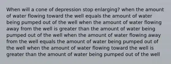 When will a cone of depression stop enlarging? when the amount of water flowing toward the well equals the amount of water being pumped out of the well when the amount of water flowing away from the well is greater than the amount of water being pumped out of the well when the amount of water flowing away from the well equals the amount of water being pumped out of the well when the amount of water flowing toward the well is greater than the amount of water being pumped out of the well