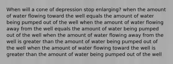 When will a cone of depression stop enlarging? when the amount of water flowing toward the well equals the amount of water being pumped out of the well when the amount of water flowing away from the well equals the amount of water being pumped out of the well when the amount of water flowing away from the well is <a href='https://www.questionai.com/knowledge/ktgHnBD4o3-greater-than' class='anchor-knowledge'>greater than</a> the amount of water being pumped out of the well when the amount of water flowing toward the well is greater than the amount of water being pumped out of the well