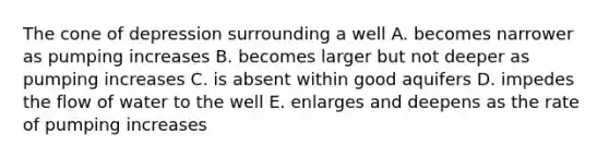 The cone of depression surrounding a well A. becomes narrower as pumping increases B. becomes larger but not deeper as pumping increases C. is absent within good aquifers D. impedes the flow of water to the well E. enlarges and deepens as the rate of pumping increases