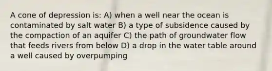 A cone of depression is: A) when a well near the ocean is contaminated by salt water B) a type of subsidence caused by the compaction of an aquifer C) the path of groundwater flow that feeds rivers from below D) a drop in the water table around a well caused by overpumping