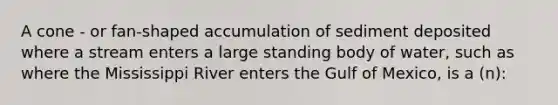 A cone - or fan-shaped accumulation of sediment deposited where a stream enters a large standing body of water, such as where the Mississippi River enters the Gulf of Mexico, is a (n):