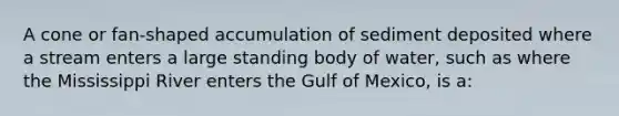 A cone or fan-shaped accumulation of sediment deposited where a stream enters a large standing body of water, such as where the Mississippi River enters the Gulf of Mexico, is a: