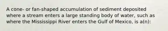 A cone- or fan-shaped accumulation of sediment deposited where a stream enters a large standing body of water, such as where the Mississippi River enters the Gulf of Mexico, is a(n):