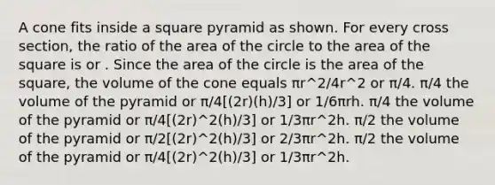 A cone fits inside a square pyramid as shown. For every cross section, the ratio of the area of the circle to the area of the square is or . Since the area of the circle is the area of the square, the volume of the cone equals πr^2/4r^2 or π/4. π/4 the volume of the pyramid or π/4[(2r)(h)/3] or 1/6πrh. π/4 the volume of the pyramid or π/4[(2r)^2(h)/3] or 1/3πr^2h. π/2 the volume of the pyramid or π/2[(2r)^2(h)/3] or 2/3πr^2h. π/2 the volume of the pyramid or π/4[(2r)^2(h)/3] or 1/3πr^2h.