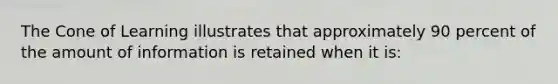 The Cone of Learning illustrates that approximately 90 percent of the amount of information is retained when it is: