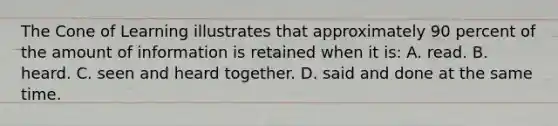 The Cone of Learning illustrates that approximately 90 percent of the amount of information is retained when it is: A. read. B. heard. C. seen and heard together. D. said and done at the same time.