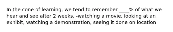 In the cone of learning, we tend to remember ____% of what we hear and see after 2 weeks. -watching a movie, looking at an exhibit, watching a demonstration, seeing it done on location