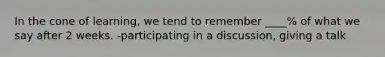 In the cone of learning, we tend to remember ____% of what we say after 2 weeks. -participating in a discussion, giving a talk
