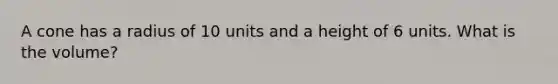 A cone has a radius of 10 units and a height of 6 units. What is the volume?