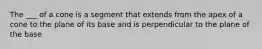 The ___ of a cone is a segment that extends from the apex of a cone to the plane of its base and is perpendicular to the plane of the base