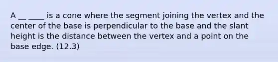 A __ ____ is a cone where the segment joining the vertex and the center of the base is perpendicular to the base and the slant height is the distance between the vertex and a point on the base edge. (12.3)