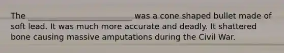 The __________________________ was a cone shaped bullet made of soft lead. It was much more accurate and deadly. It shattered bone causing massive amputations during the Civil War.