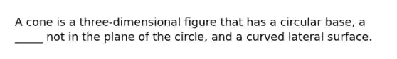 A cone is a three-dimensional figure that has a circular base, a _____ not in the plane of the circle, and a curved lateral surface.