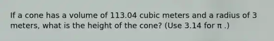 If a cone has a volume of 113.04 cubic meters and a radius of 3 meters, what is the height of the cone? (Use 3.14 for π .)