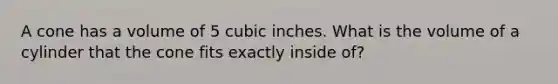 A cone has a volume of 5 cubic inches. What is the volume of a cylinder that the cone fits exactly inside of?