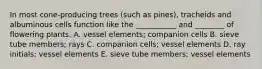 In most cone-producing trees (such as pines), tracheids and albuminous cells function like the ___________ and ________ of flowering plants. A. vessel elements; companion cells B. sieve tube members; rays C. companion cells; vessel elements D. ray initials; vessel elements E. sieve tube members; vessel elements