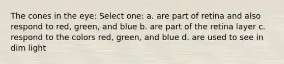 The cones in the eye: Select one: a. are part of retina and also respond to red, green, and blue b. are part of the retina layer c. respond to the colors red, green, and blue d. are used to see in dim light