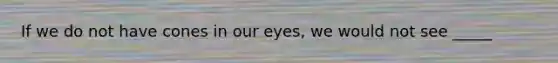 If we do not have cones in our eyes, we would not see _____