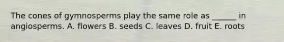 The cones of gymnosperms play the same role as ______ in angiosperms. A. flowers B. seeds C. leaves D. fruit E. roots