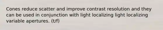 Cones reduce scatter and improve contrast resolution and they can be used in conjunction with light localizing light localizing variable apertures. (t/f)