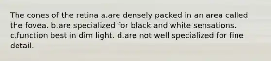 The cones of the retina a.are densely packed in an area called the fovea. b.are specialized for black and white sensations. c.function best in dim light. d.are not well specialized for fine detail.