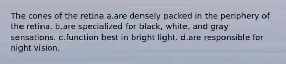 The cones of the retina a.are densely packed in the periphery of the retina. b.are specialized for black, white, and gray sensations. c.function best in bright light. d.are responsible for night vision.