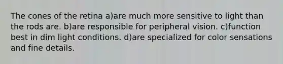 The cones of the retina a)are much more sensitive to light than the rods are. b)are responsible for peripheral vision. c)function best in dim light conditions. d)are specialized for color sensations and fine details.